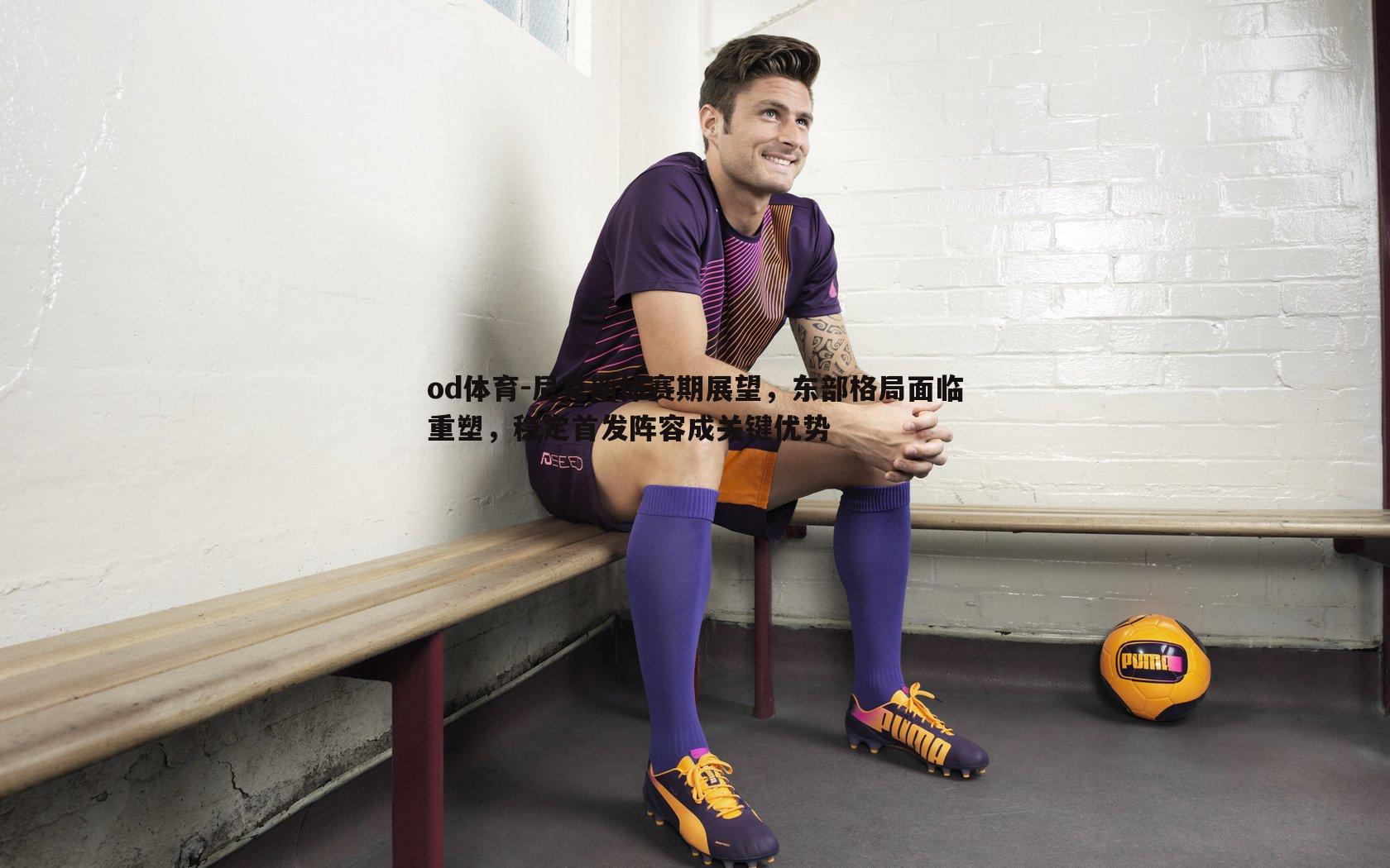 尼克斯休赛期展望，东部格局面临重塑，稳定首发阵容成关键优势