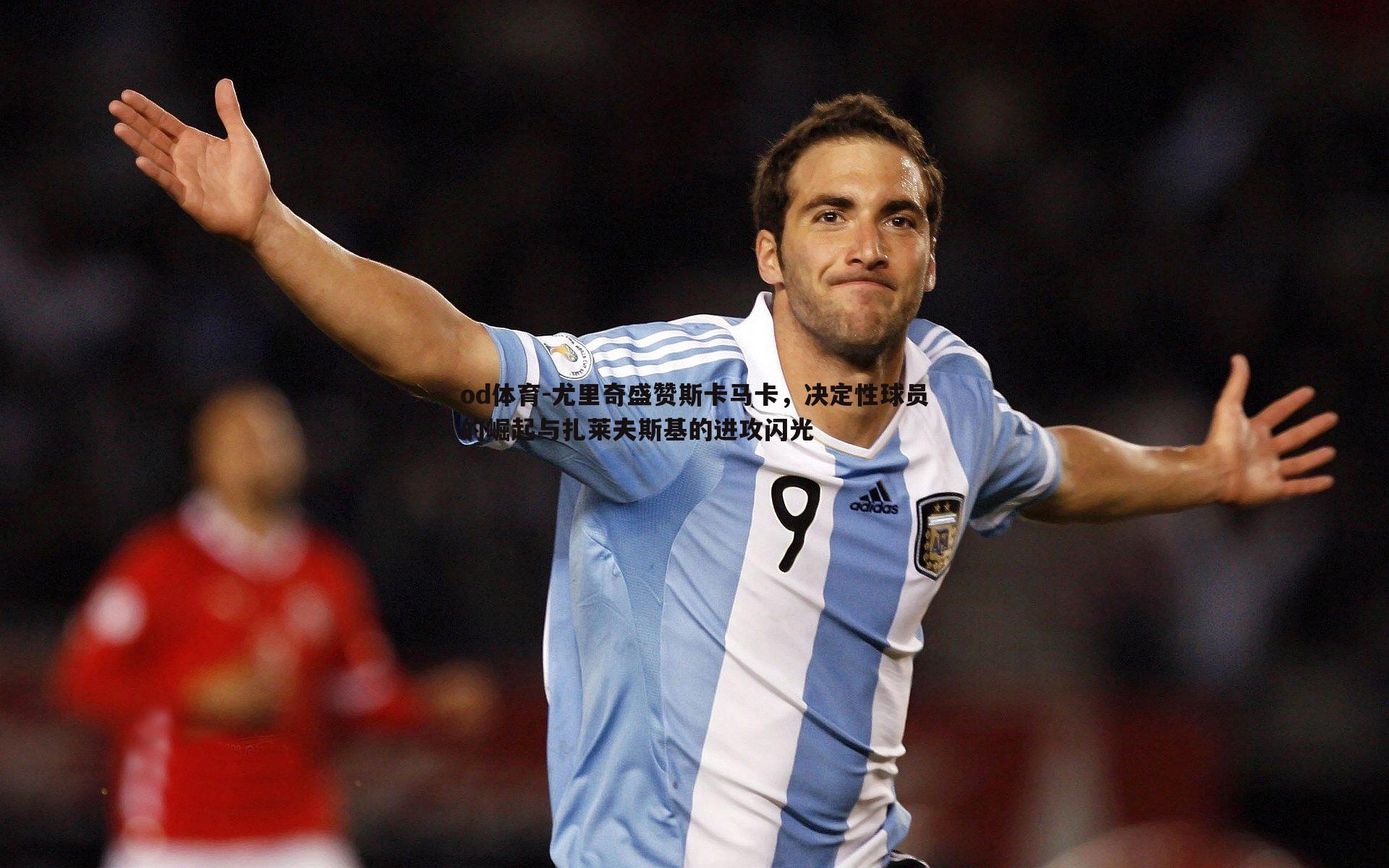 尤里奇盛赞斯卡马卡,决定性球员的崛起与扎莱夫斯基的进攻闪光